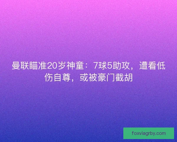 曼联瞄准20岁神童：7球5助攻，遭看低伤自尊，或被豪门截胡