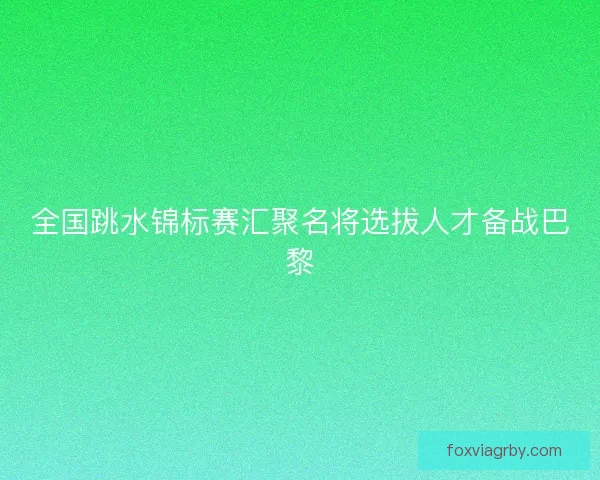 全国跳水锦标赛汇聚名将选拔人才备战巴黎