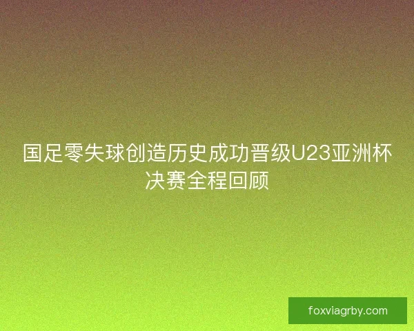 国足零失球创造历史成功晋级U23亚洲杯决赛全程回顾