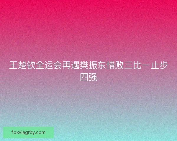 王楚钦全运会再遇樊振东惜败三比一止步四强