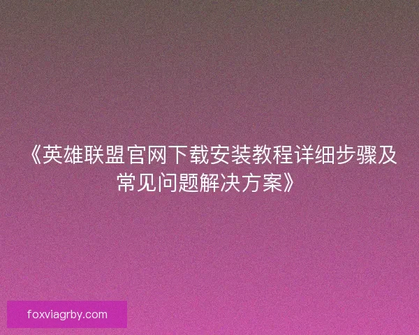 《英雄联盟官网下载安装教程详细步骤及常见问题解决方案》