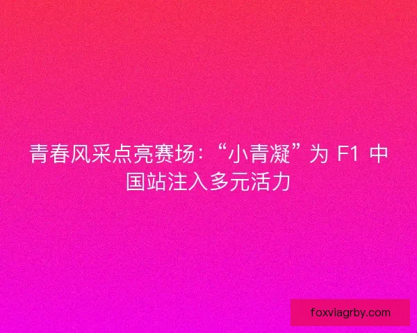 青春风采点亮赛场：“小青凝” 为 F1 中国站注入多元活力