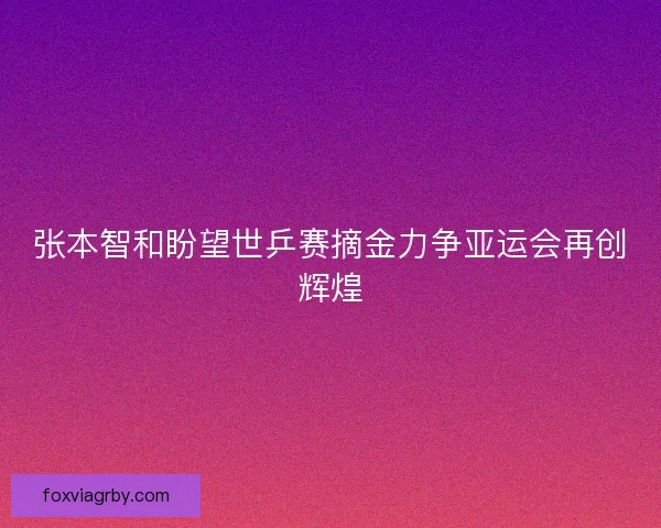 张本智和盼望世乒赛摘金力争亚运会再创辉煌
