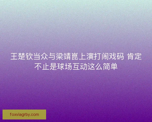 王楚钦当众与梁靖崑上演打闹戏码 肯定不止是球场互动这么简单