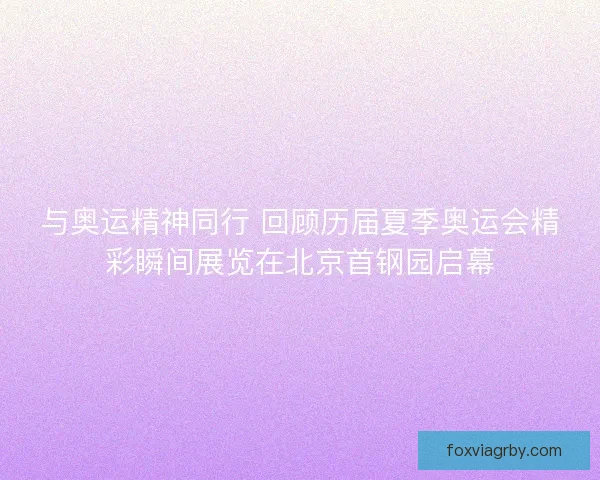 与奥运精神同行 回顾历届夏季奥运会精彩瞬间展览在北京首钢园启幕