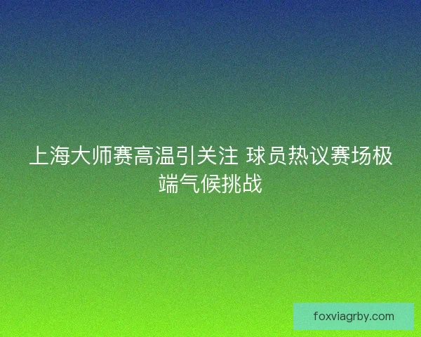上海大师赛高温引关注 球员热议赛场极端气候挑战