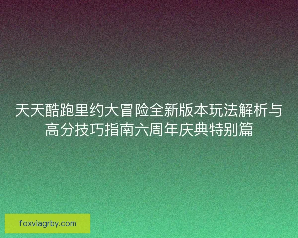 天天酷跑里约大冒险全新版本玩法解析与高分技巧指南六周年庆典特别篇