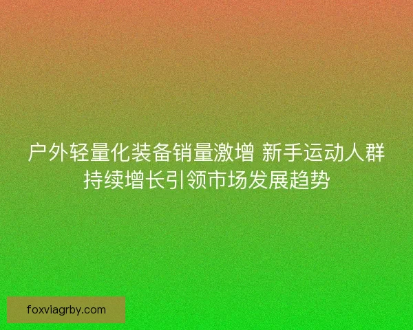 户外轻量化装备销量激增 新手运动人群持续增长引领市场发展趋势